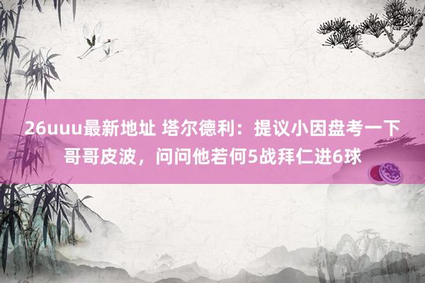 26uuu最新地址 塔尔德利：提议小因盘考一下哥哥皮波，问问他若何5战拜仁进6球