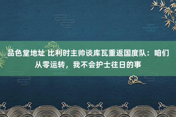 品色堂地址 比利时主帅谈库瓦重返国度队：咱们从零运转，我不会护士往日的事