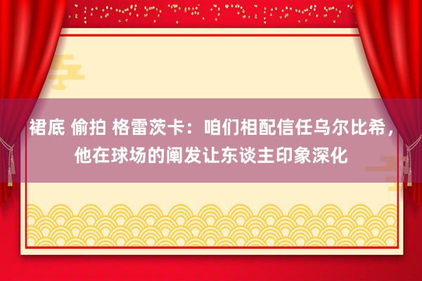 裙底 偷拍 格雷茨卡：咱们相配信任乌尔比希，他在球场的阐发让东谈主印象深化