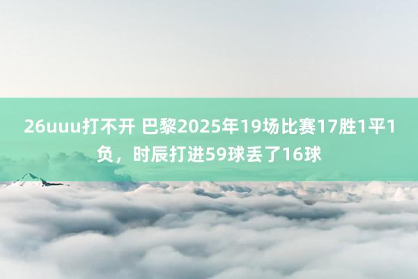 26uuu打不开 巴黎2025年19场比赛17胜1平1负，时辰打进59球丢了16球