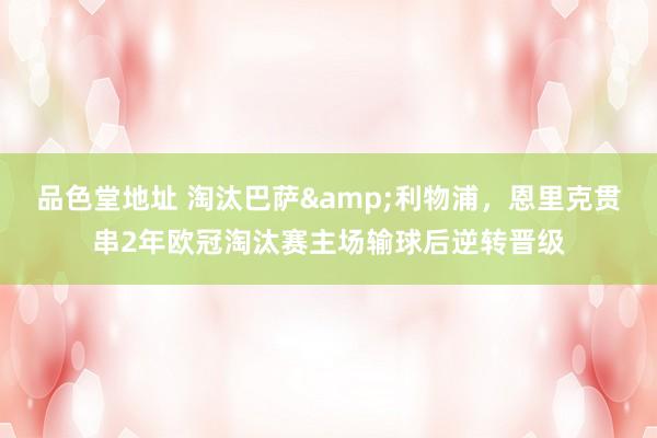 品色堂地址 淘汰巴萨&利物浦，恩里克贯串2年欧冠淘汰赛主场输球后逆转晋级