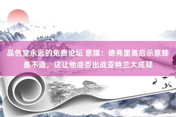品色堂永远的免费论坛 意媒：德弗里赛后示意膝盖不适，这让他能否出战亚特兰大成疑