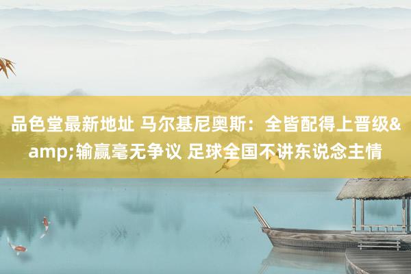 品色堂最新地址 马尔基尼奥斯：全皆配得上晋级&输赢毫无争议 足球全国不讲东说念主情