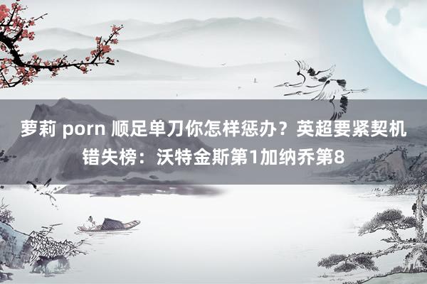 萝莉 porn 顺足单刀你怎样惩办？英超要紧契机错失榜：沃特金斯第1加纳乔第8