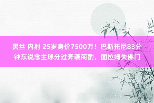 黑丝 内射 25岁身价7500万！巴斯托尼83分钟东说念主球分过奔袭商酌，图拉姆失佛门