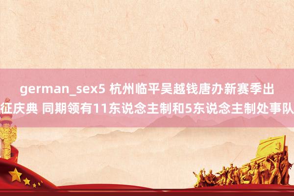 german_sex5 杭州临平吴越钱唐办新赛季出征庆典 同期领有11东说念主制和5东说念主制处事队