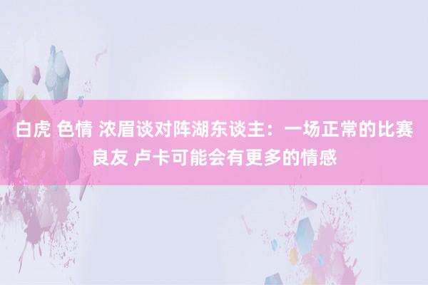 白虎 色情 浓眉谈对阵湖东谈主：一场正常的比赛良友 卢卡可能会有更多的情感