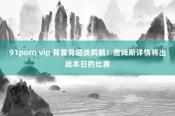 91porn vip 背靠背迎战鹈鹕！詹姆斯详情将出战本日的比赛