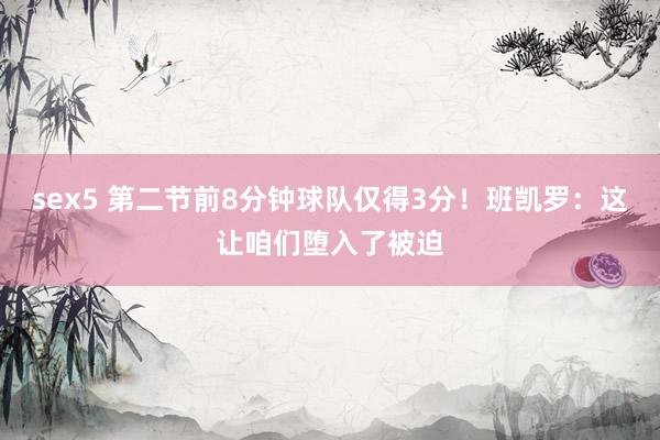 sex5 第二节前8分钟球队仅得3分！班凯罗：这让咱们堕入了被迫