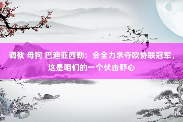 调教 母狗 巴迪亚西勒：会全力求夺欧协联冠军，这是咱们的一个伏击野心