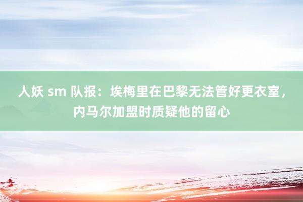 人妖 sm 队报：埃梅里在巴黎无法管好更衣室，内马尔加盟时质疑他的留心