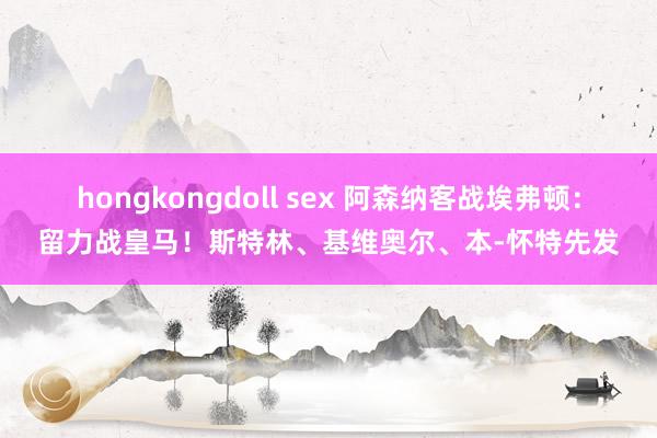 hongkongdoll sex 阿森纳客战埃弗顿：留力战皇马！斯特林、基维奥尔、本-怀特先发