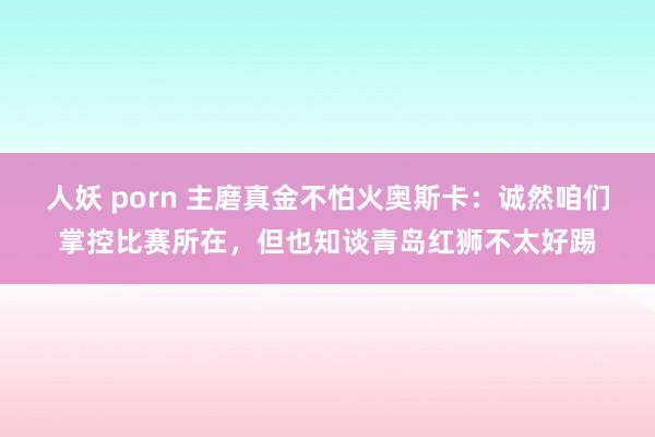 人妖 porn 主磨真金不怕火奥斯卡：诚然咱们掌控比赛所在，但也知谈青岛红狮不太好踢