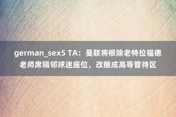 german_sex5 TA：曼联将根除老特拉福德老师席隔邻球迷座位，改酿成高等管待区