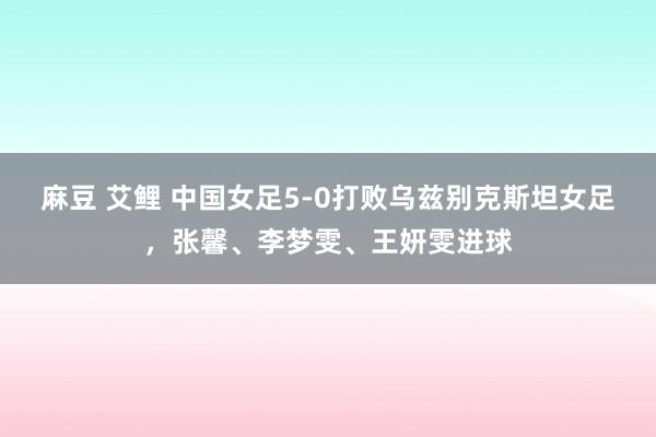 麻豆 艾鲤 中国女足5-0打败乌兹别克斯坦女足，张馨、李梦雯、王妍雯进球