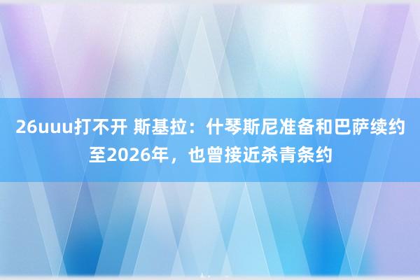 26uuu打不开 斯基拉：什琴斯尼准备和巴萨续约至2026年，也曾接近杀青条约