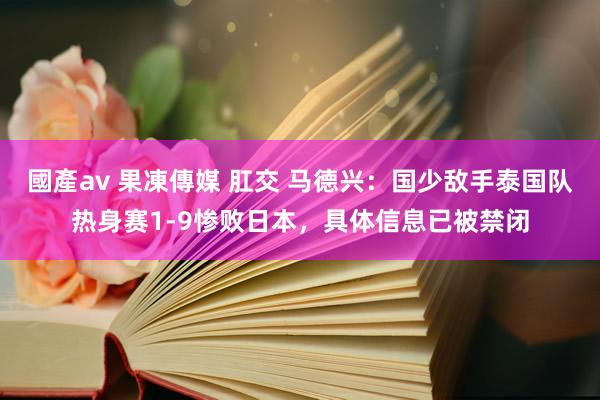 國產av 果凍傳媒 肛交 马德兴：国少敌手泰国队热身赛1-9惨败日本，具体信息已被禁闭