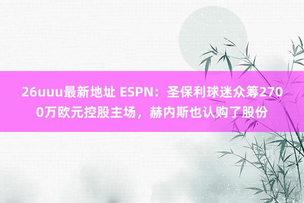 26uuu最新地址 ESPN：圣保利球迷众筹2700万欧元控股主场，赫内斯也认购了股份